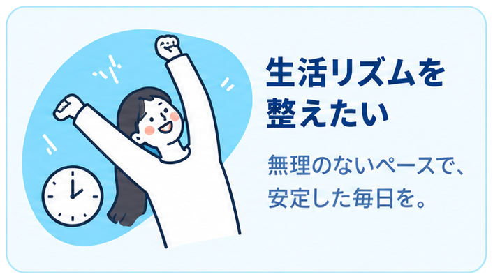生活リズムを整えたい 無理のないペースで、安定した毎日を。