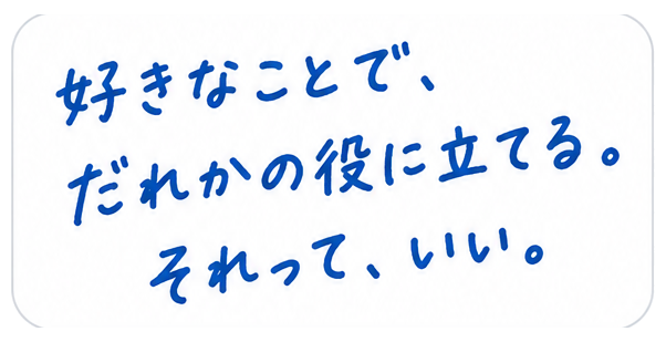 好きなことで、だれかの役に立てる。それって、いい。