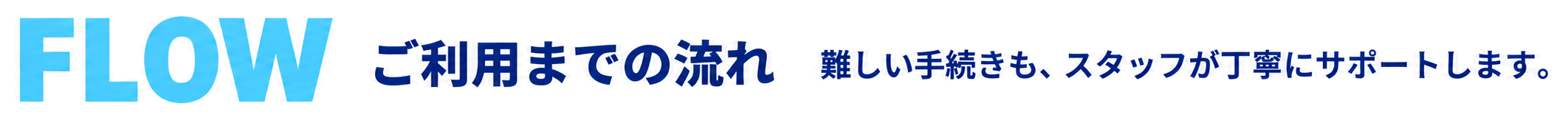 FLOW ご利用までの流れ 難しい手続きも、スタッフが丁寧にサポートします。
