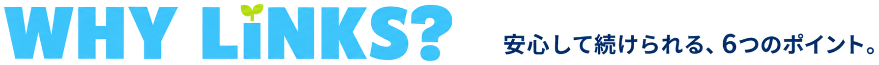 WHY LiNKS? 安心して続けられる、6つのポイント。